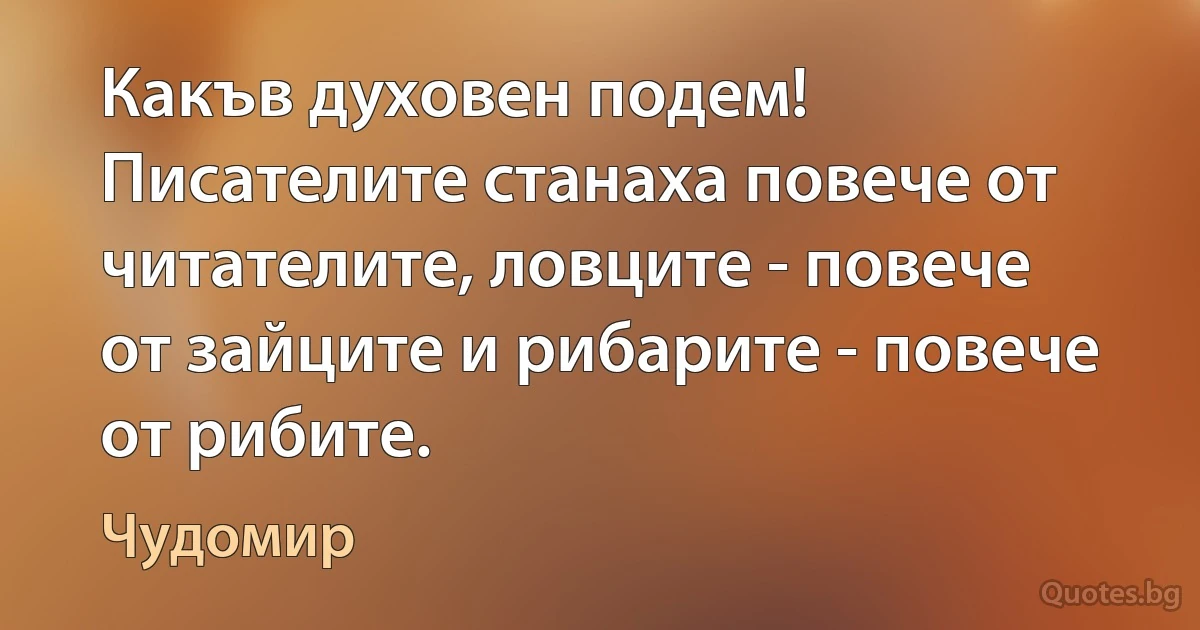 Какъв духовен подем! Писателите станаха повече от читателите, ловците - повече от зайците и рибарите - повече от рибите. (Чудомир)