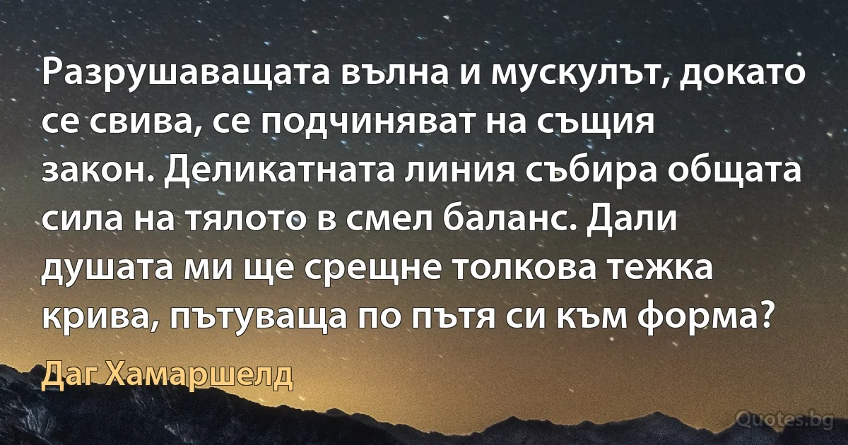 Разрушаващата вълна и мускулът, докато се свива, се подчиняват на същия закон. Деликатната линия събира общата сила на тялото в смел баланс. Дали душата ми ще срещне толкова тежка крива, пътуваща по пътя си към форма? (Даг Хамаршелд)