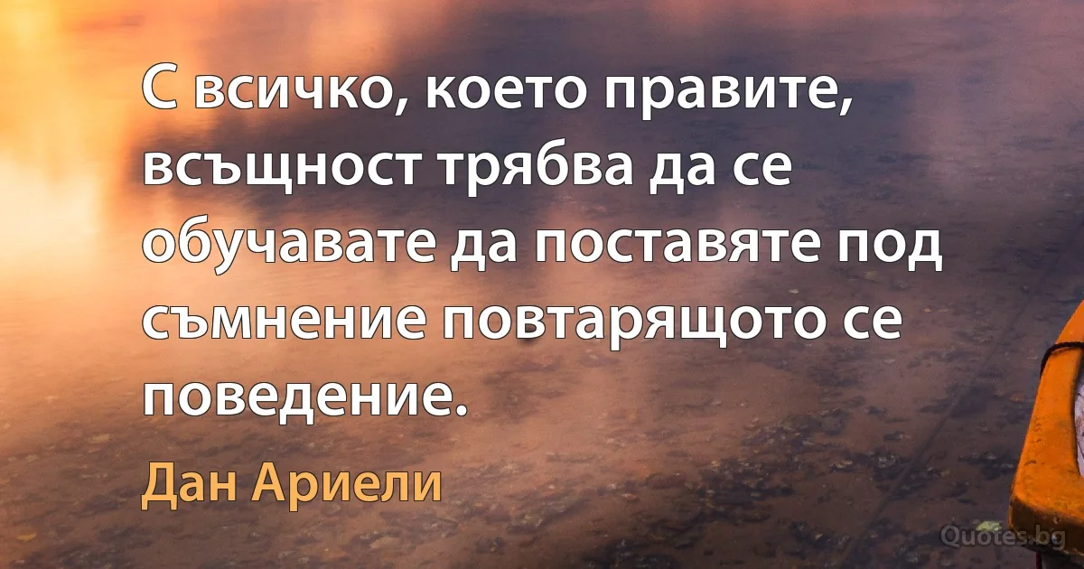 С всичко, което правите, всъщност трябва да се обучавате да поставяте под съмнение повтарящото се поведение. (Дан Ариели)