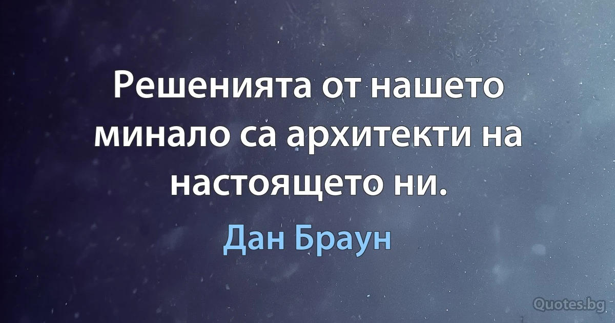 Решенията от нашето минало са архитекти на настоящето ни. (Дан Браун)