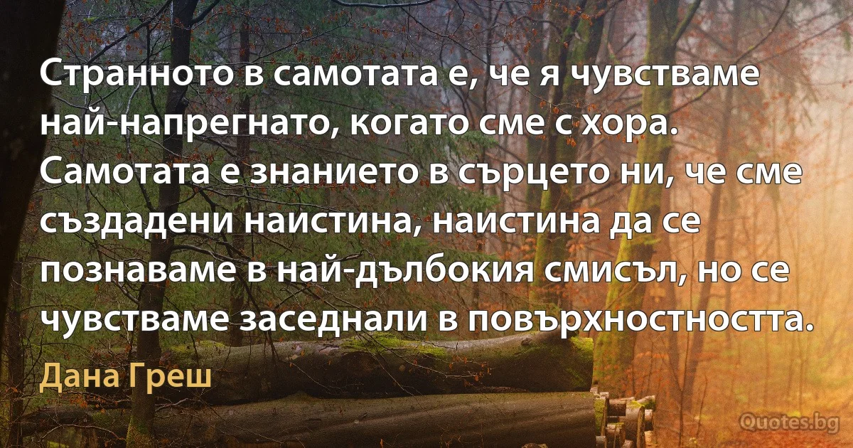 Странното в самотата е, че я чувстваме най-напрегнато, когато сме с хора. Самотата е знанието в сърцето ни, че сме създадени наистина, наистина да се познаваме в най-дълбокия смисъл, но се чувстваме заседнали в повърхностността. (Дана Греш)