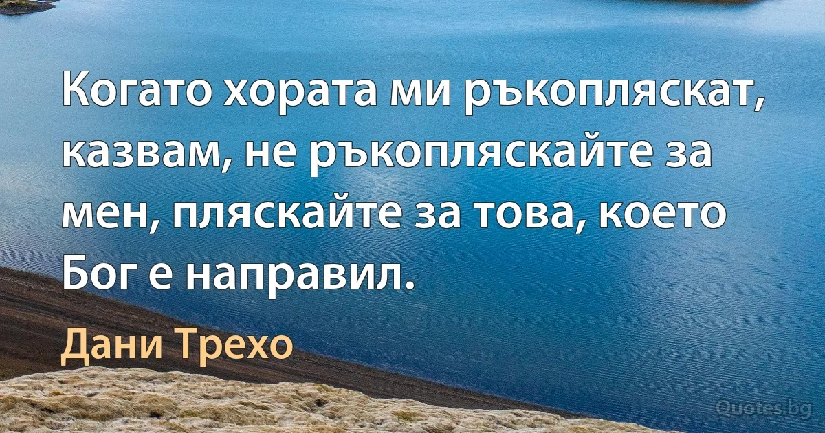 Когато хората ми ръкопляскат, казвам, не ръкопляскайте за мен, пляскайте за това, което Бог е направил. (Дани Трехо)