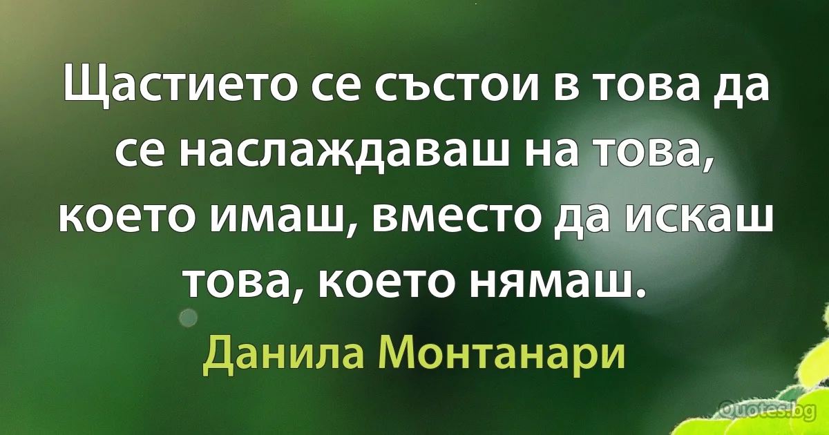 Щастието се състои в това да се наслаждаваш на това, което имаш, вместо да искаш това, което нямаш. (Данила Монтанари)