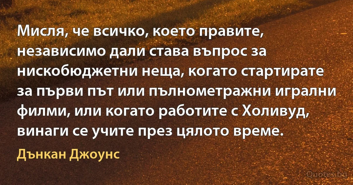 Мисля, че всичко, което правите, независимо дали става въпрос за нискобюджетни неща, когато стартирате за първи път или пълнометражни игрални филми, или когато работите с Холивуд, винаги се учите през цялото време. (Дънкан Джоунс)