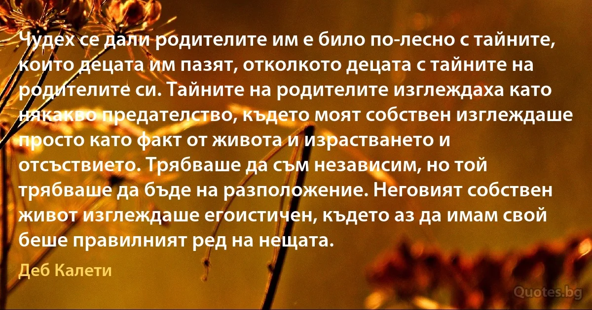 Чудех се дали родителите им е било по-лесно с тайните, които децата им пазят, отколкото децата с тайните на родителите си. Тайните на родителите изглеждаха като някакво предателство, където моят собствен изглеждаше просто като факт от живота и израстването и отсъствието. Трябваше да съм независим, но той трябваше да бъде на разположение. Неговият собствен живот изглеждаше егоистичен, където аз да имам свой беше правилният ред на нещата. (Деб Калети)