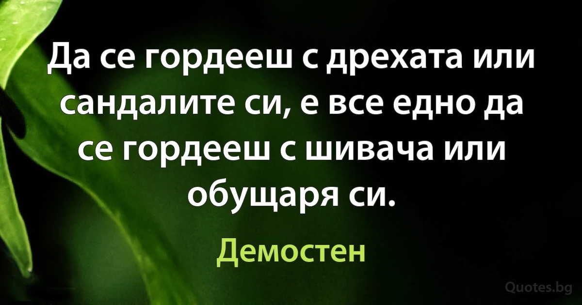 Да се гордееш с дрехата или сандалите си, е все едно да се гордееш с шивача или обущаря си. (Демостен)