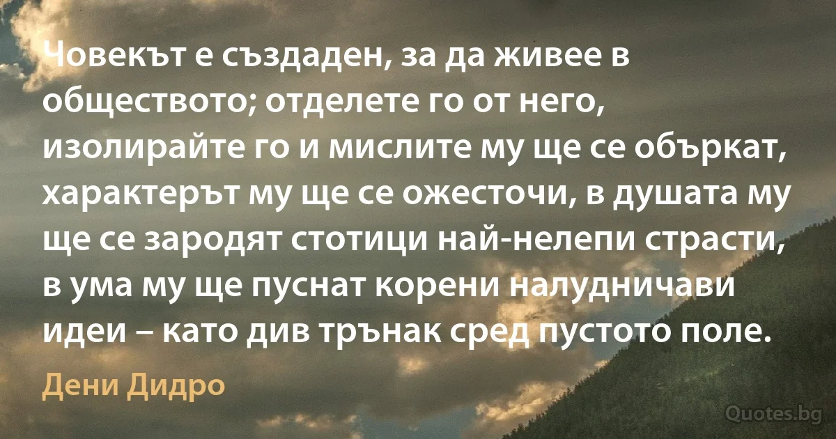 Човекът е създаден, за да живее в обществото; отделете го от него, изолирайте го и мислите му ще се объркат, характерът му ще се ожесточи, в душата му ще се зародят стотици най-нелепи страсти, в ума му ще пуснат корени налудничави идеи – като див трънак сред пустото поле. (Дени Дидро)