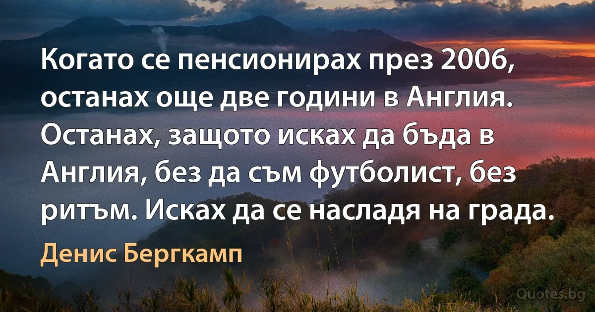 Когато се пенсионирах през 2006, останах още две години в Англия. Останах, защото исках да бъда в Англия, без да съм футболист, без ритъм. Исках да се насладя на града. (Денис Бергкамп)