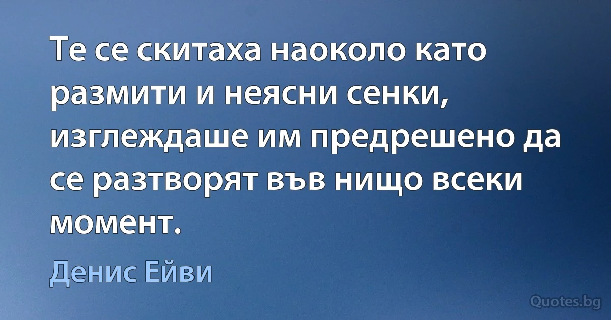 Те се скитаха наоколо като размити и неясни сенки, изглеждаше им предрешено да се разтворят във нищо всеки момент. (Денис Ейви)