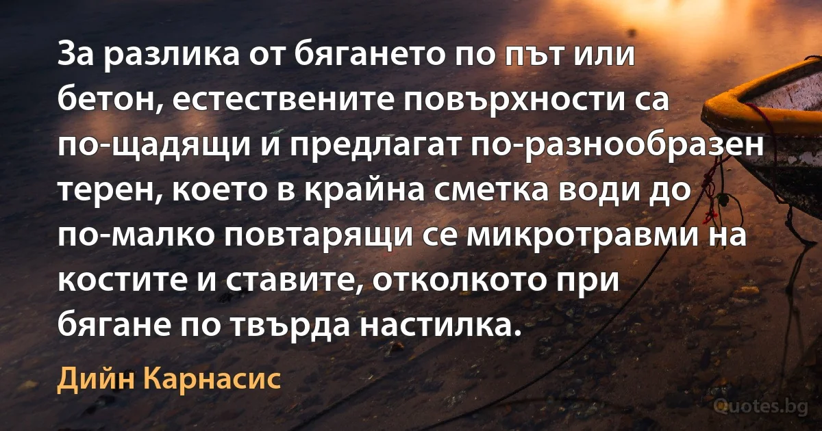 За разлика от бягането по път или бетон, естествените повърхности са по-щадящи и предлагат по-разнообразен терен, което в крайна сметка води до по-малко повтарящи се микротравми на костите и ставите, отколкото при бягане по твърда настилка. (Дийн Карнасис)