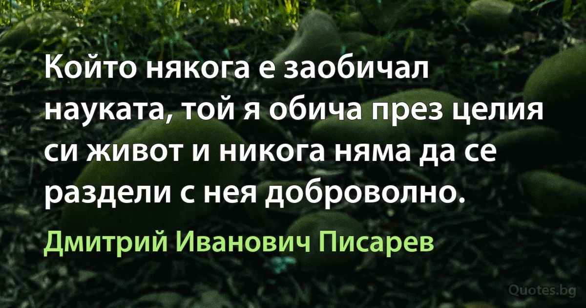 Който някога е заобичал науката, той я обича през целия си живот и никога няма да се раздели с нея доброволно. (Дмитрий Иванович Писарев)