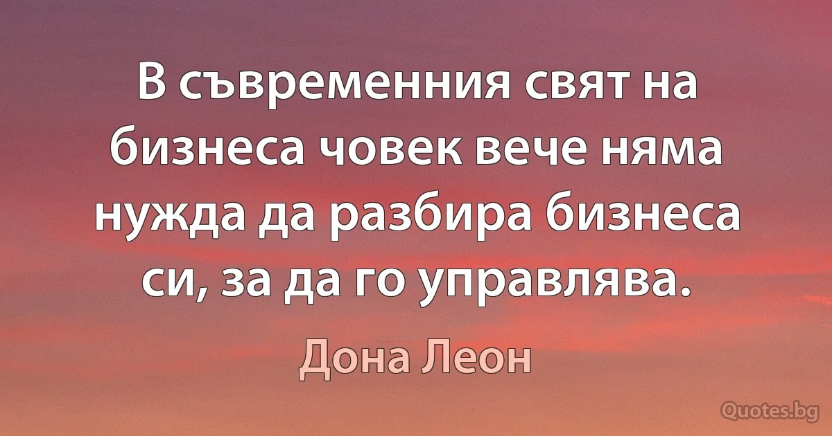 В съвременния свят на бизнеса човек вече няма нужда да разбира бизнеса си, за да го управлява. (Дона Леон)