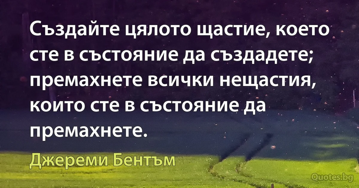 Създайте цялото щастие, което сте в състояние да създадете; премахнете всички нещастия, които сте в състояние да премахнете. (Джереми Бентъм)