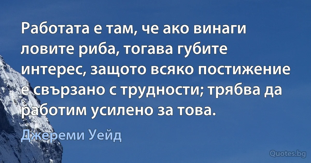 Работата е там, че ако винаги ловите риба, тогава губите интерес, защото всяко постижение е свързано с трудности; трябва да работим усилено за това. (Джереми Уейд)