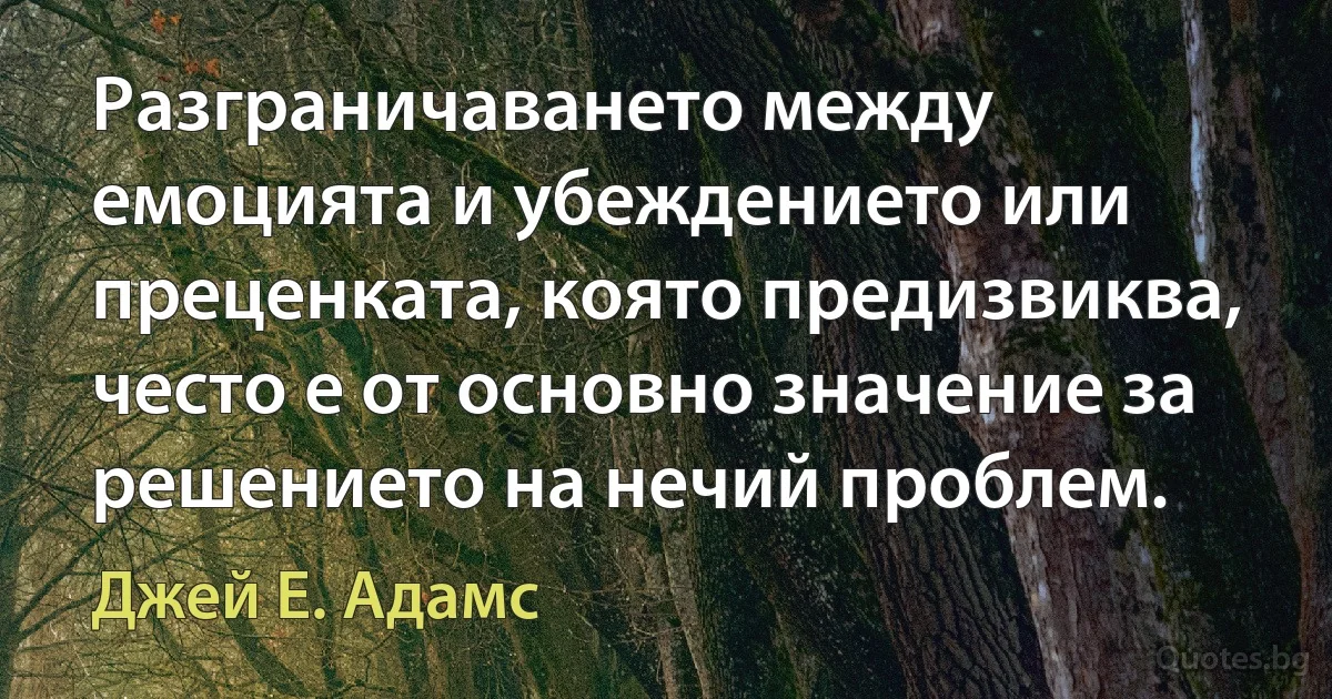 Разграничаването между емоцията и убеждението или преценката, която предизвиква, често е от основно значение за решението на нечий проблем. (Джей Е. Адамс)