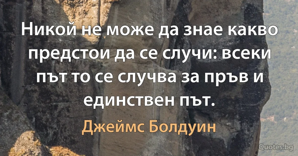 Никой не може да знае какво предстои да се случи: всеки път то се случва за пръв и единствен път. (Джеймс Болдуин)