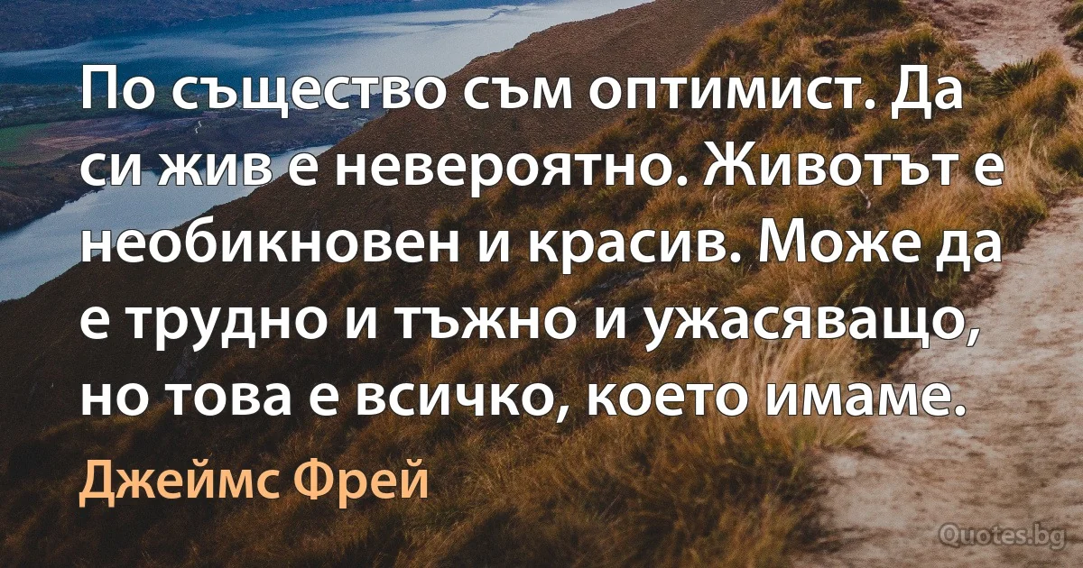 По същество съм оптимист. Да си жив е невероятно. Животът е необикновен и красив. Може да е трудно и тъжно и ужасяващо, но това е всичко, което имаме. (Джеймс Фрей)