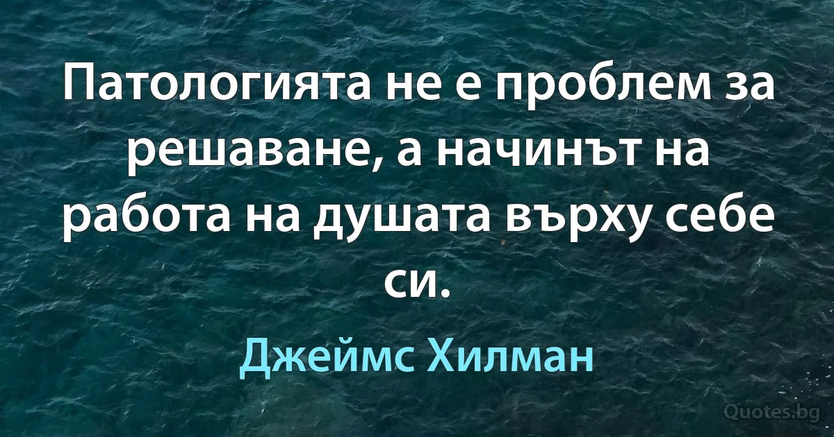 Патологията не е проблем за решаване, а начинът на работа на душата върху себе си. (Джеймс Хилман)