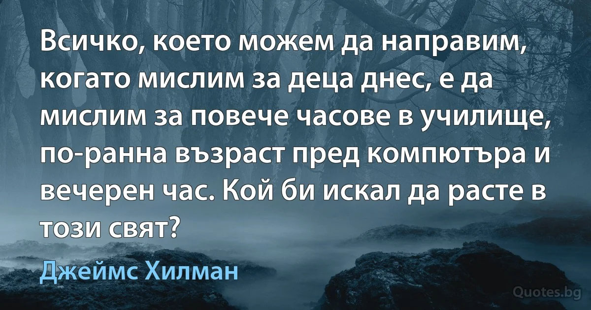 Всичко, което можем да направим, когато мислим за деца днес, е да мислим за повече часове в училище, по-ранна възраст пред компютъра и вечерен час. Кой би искал да расте в този свят? (Джеймс Хилман)