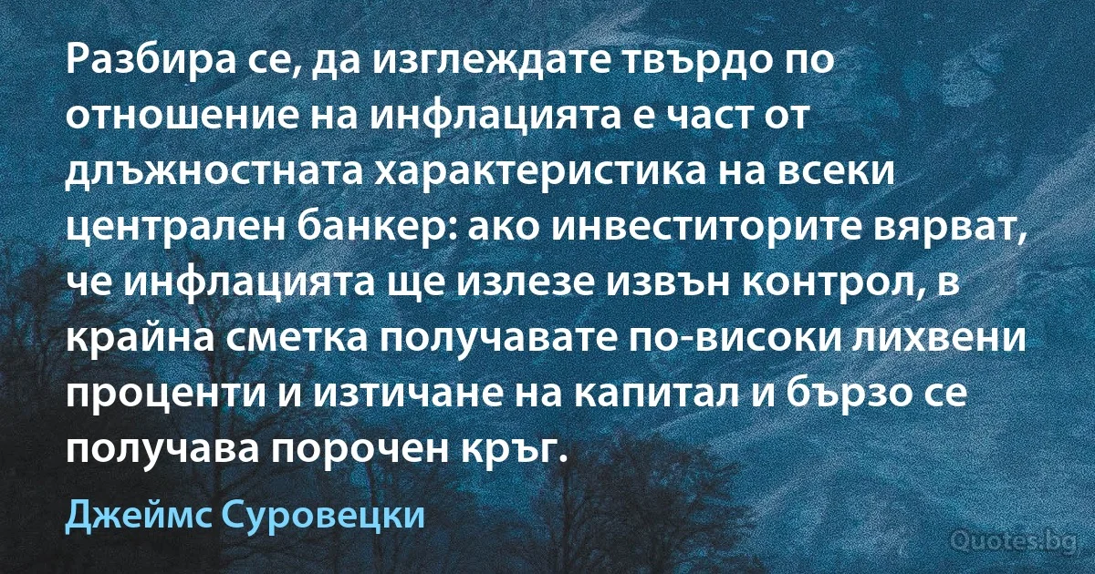 Разбира се, да изглеждате твърдо по отношение на инфлацията е част от длъжностната характеристика на всеки централен банкер: ако инвеститорите вярват, че инфлацията ще излезе извън контрол, в крайна сметка получавате по-високи лихвени проценти и изтичане на капитал и бързо се получава порочен кръг. (Джеймс Суровецки)