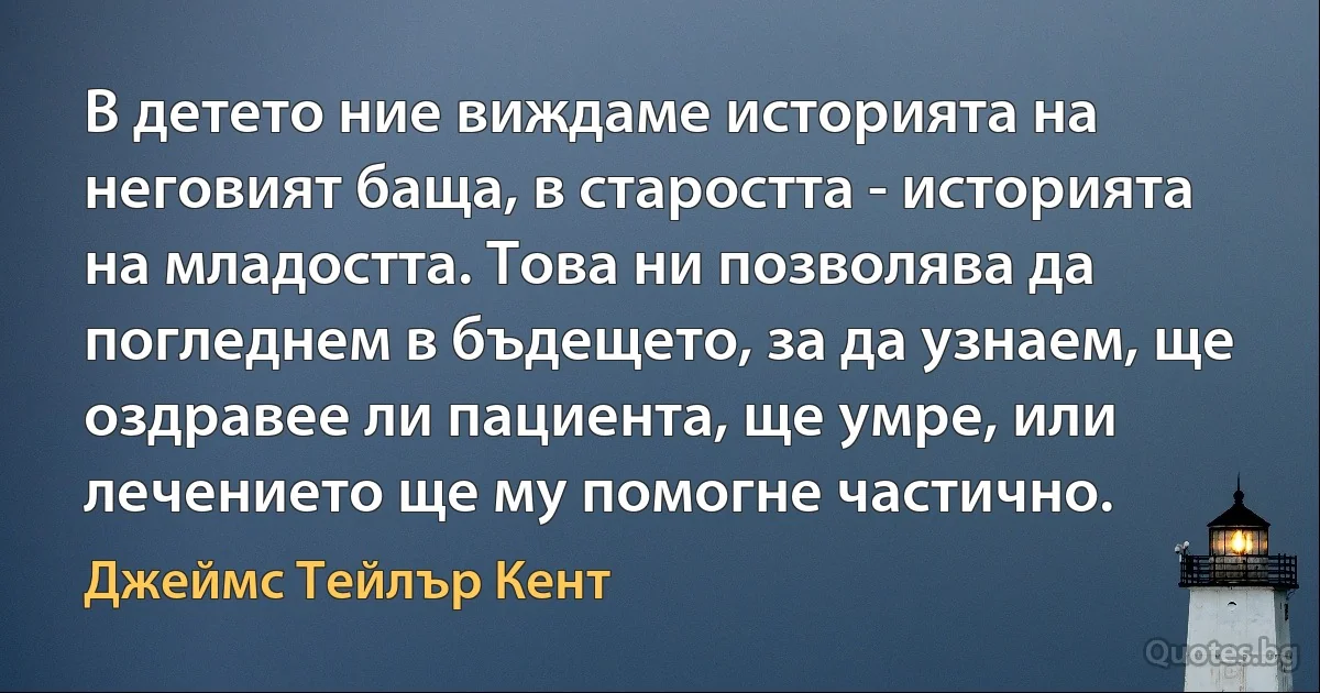 В детето ние виждаме историята на неговият баща, в старостта - историята на младостта. Това ни позволява да погледнем в бъдещето, за да узнаем, ще оздравее ли пациента, ще умре, или лечението ще му помогне частично. (Джеймс Тейлър Кент)