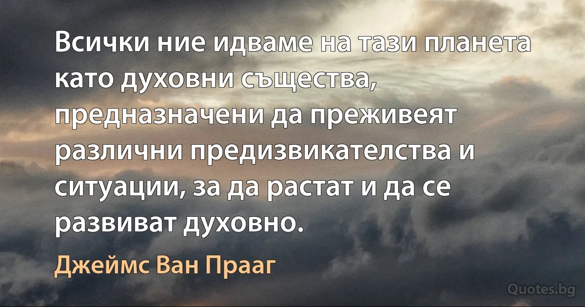 Всички ние идваме на тази планета като духовни същества, предназначени да преживеят различни предизвикателства и ситуации, за да растат и да се развиват духовно. (Джеймс Ван Прааг)