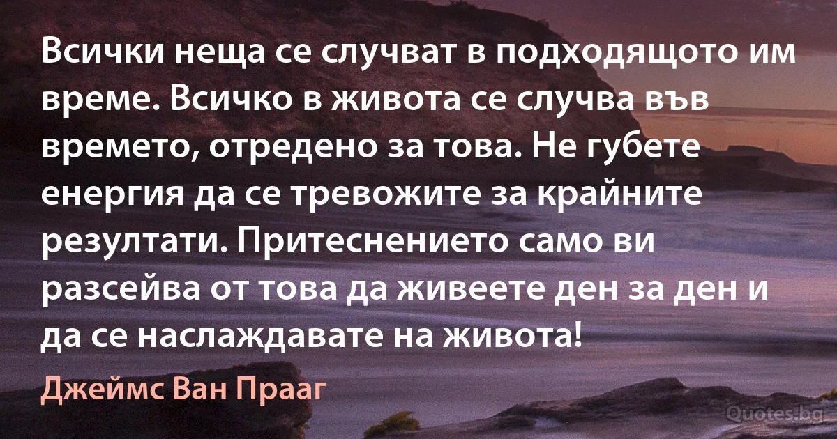 Всички неща се случват в подходящото им време. Всичко в живота се случва във времето, отредено за това. Не губете енергия да се тревожите за крайните резултати. Притеснението само ви разсейва от това да живеете ден за ден и да се наслаждавате на живота! (Джеймс Ван Прааг)