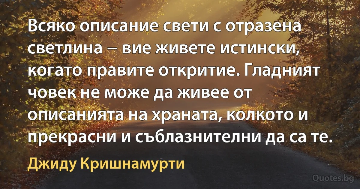 Всяко описание свети с отразена светлина − вие живете истински, когато правите откритие. Гладният човек не може да живее от описанията на храната, колкото и прекрасни и съблазнителни да са те. (Джиду Кришнамурти)