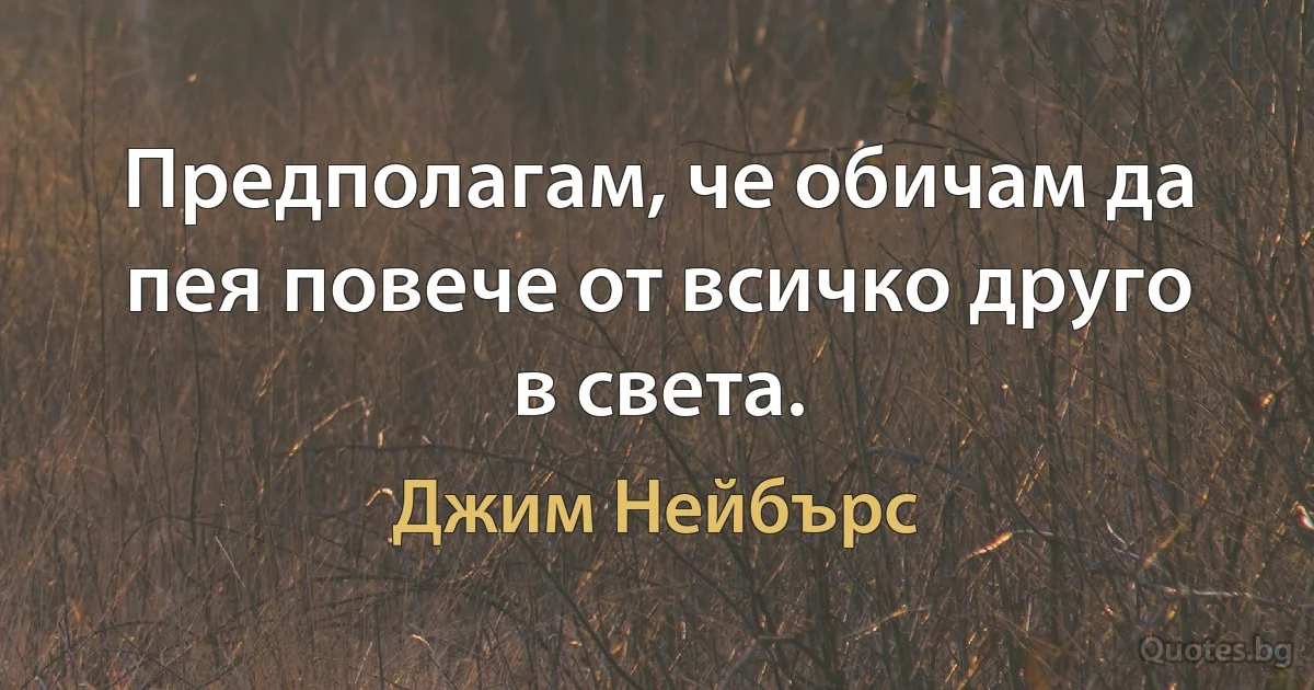 Предполагам, че обичам да пея повече от всичко друго в света. (Джим Нейбърс)