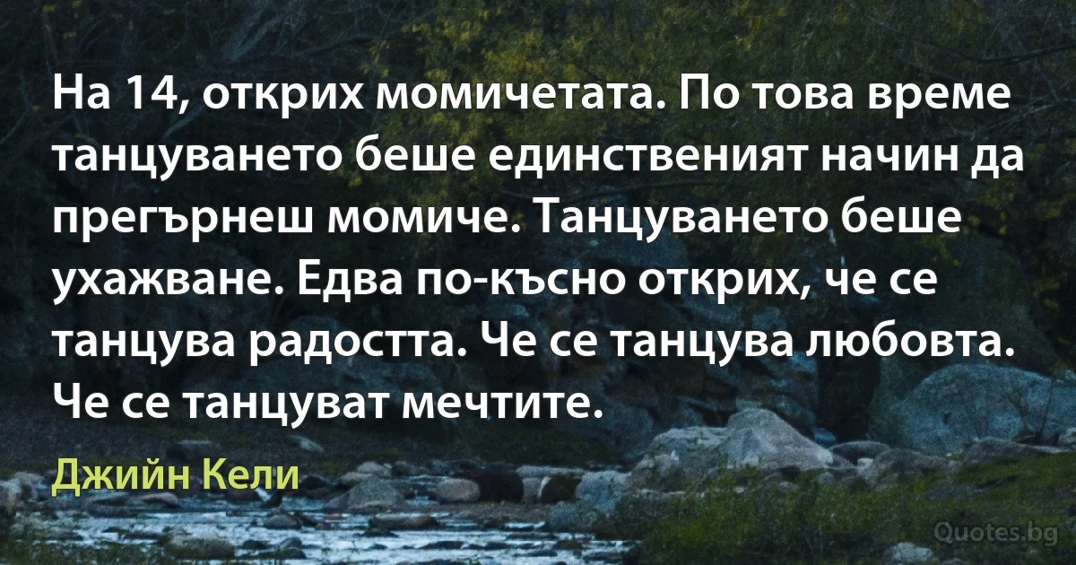 На 14, открих момичетата. По това време танцуването беше единственият начин да прегърнеш момиче. Танцуването беше ухажване. Едва по-късно открих, че се танцува радостта. Че се танцува любовта. Че се танцуват мечтите. (Джийн Кели)