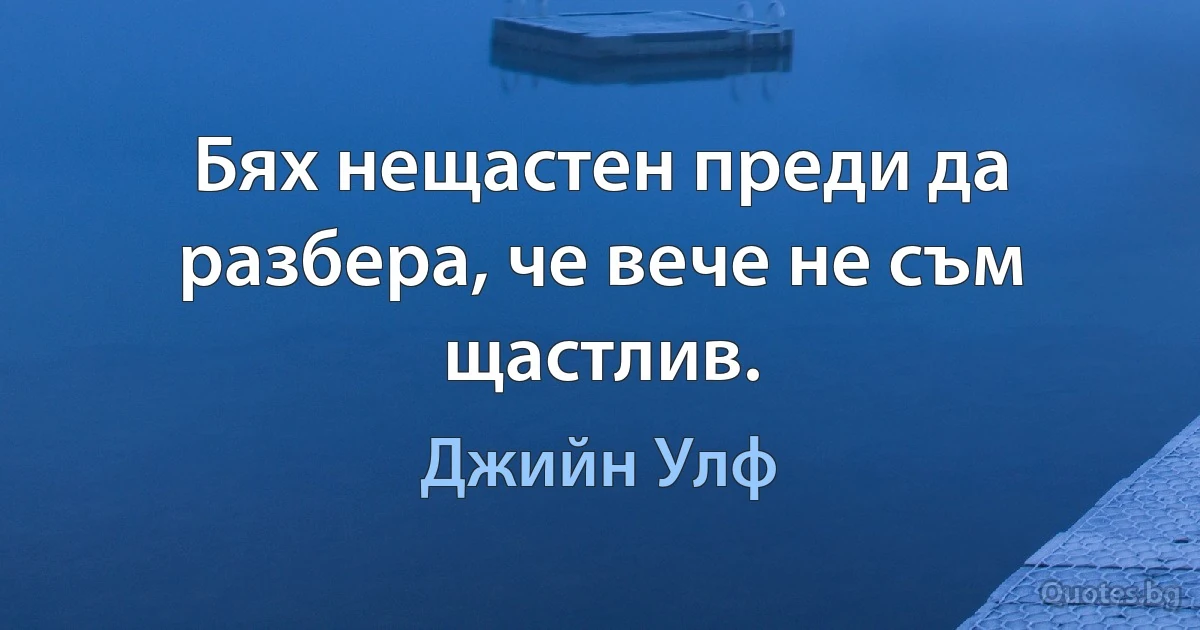 Бях нещастен преди да разбера, че вече не съм щастлив. (Джийн Улф)