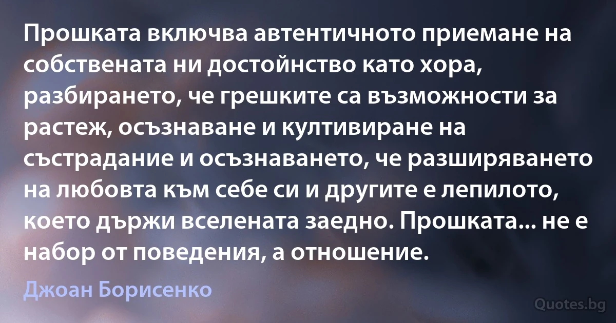 Прошката включва автентичното приемане на собствената ни достойнство като хора, разбирането, че грешките са възможности за растеж, осъзнаване и култивиране на състрадание и осъзнаването, че разширяването на любовта към себе си и другите е лепилото, което държи вселената заедно. Прошката... не е набор от поведения, а отношение. (Джоан Борисенко)