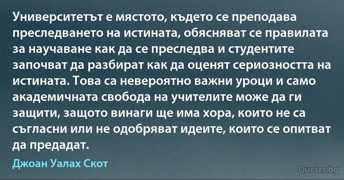 Университетът е мястото, където се преподава преследването на истината, обясняват се правилата за научаване как да се преследва и студентите започват да разбират как да оценят сериозността на истината. Това са невероятно важни уроци и само академичната свобода на учителите може да ги защити, защото винаги ще има хора, които не са съгласни или не одобряват идеите, които се опитват да предадат. (Джоан Уалах Скот)