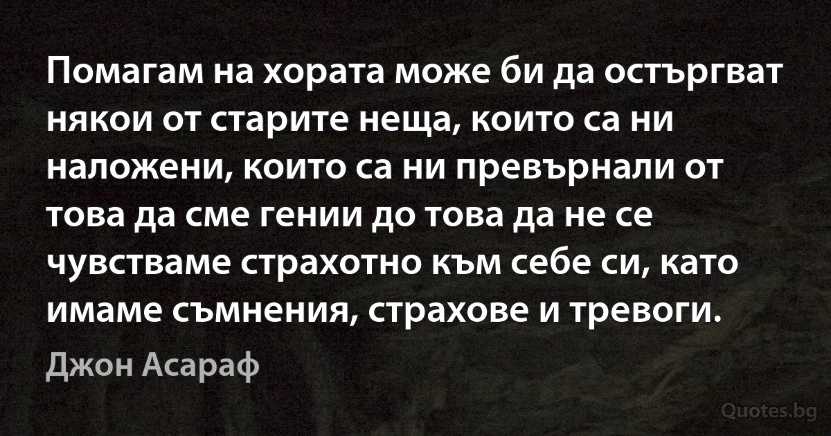 Помагам на хората може би да остъргват някои от старите неща, които са ни наложени, които са ни превърнали от това да сме гении до това да не се чувстваме страхотно към себе си, като имаме съмнения, страхове и тревоги. (Джон Асараф)