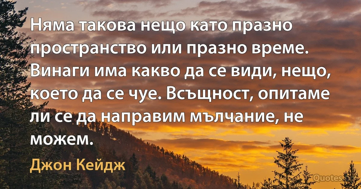 Няма такова нещо като празно пространство или празно време. Винаги има какво да се види, нещо, което да се чуе. Всъщност, опитаме ли се да направим мълчание, не можем. (Джон Кейдж)