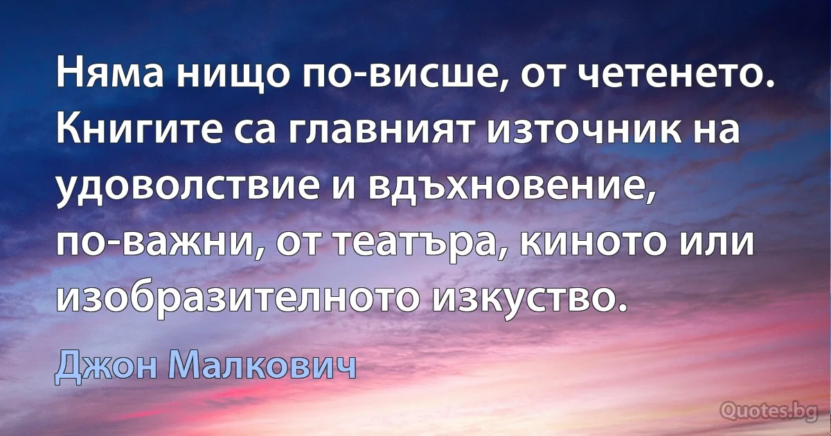 Няма нищо по-висше, от четенето. Книгите са главният източник на удоволствие и вдъхновение, по-важни, от театъра, киното или изобразителното изкуство. (Джон Малкович)