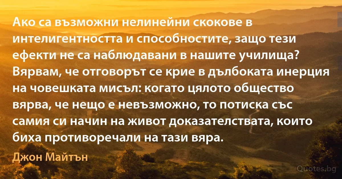 Ако са възможни нелинейни скокове в интелигентността и способностите, защо тези ефекти не са наблюдавани в нашите училища? Вярвам, че отговорът се крие в дълбоката инерция на човешката мисъл: когато цялото общество вярва, че нещо е невъзможно, то потиска със самия си начин на живот доказателствата, които биха противоречали на тази вяра. (Джон Майтън)