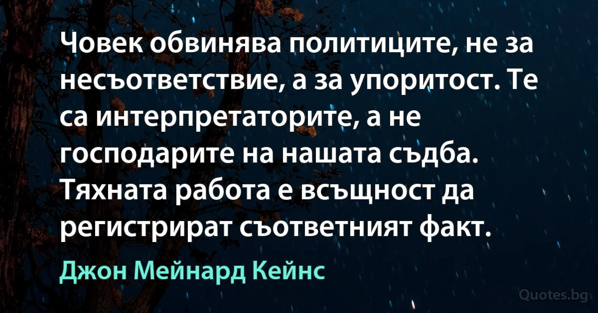 Човек обвинява политиците, не за несъответствие, а за упоритост. Те са интерпретаторите, а не господарите на нашата съдба. Тяхната работа е всъщност да регистрират съответният факт. (Джон Мейнард Кейнс)