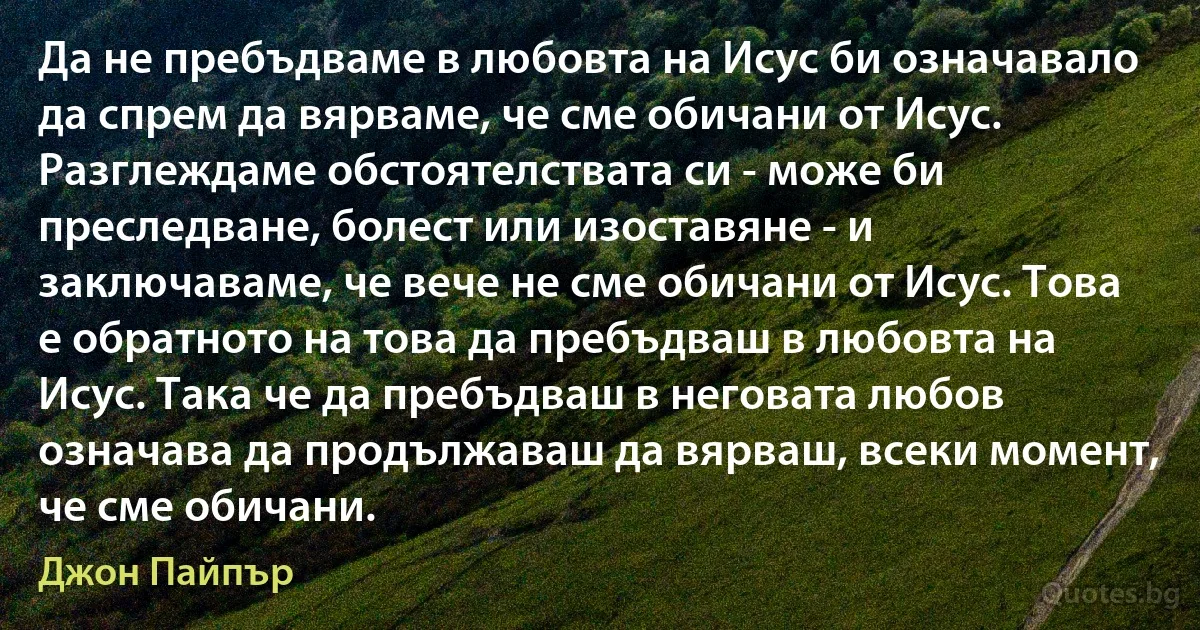 Да не пребъдваме в любовта на Исус би означавало да спрем да вярваме, че сме обичани от Исус. Разглеждаме обстоятелствата си - може би преследване, болест или изоставяне - и заключаваме, че вече не сме обичани от Исус. Това е обратното на това да пребъдваш в любовта на Исус. Така че да пребъдваш в неговата любов означава да продължаваш да вярваш, всеки момент, че сме обичани. (Джон Пайпър)