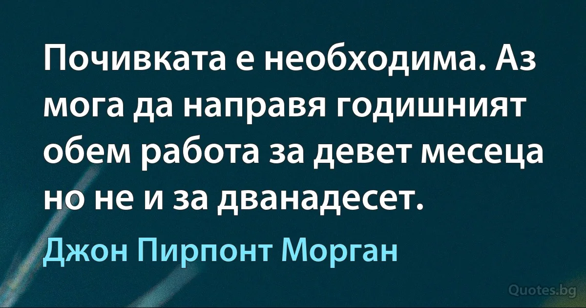 Почивката е необходима. Аз мога да направя годишният обем работа за девет месеца но не и за дванадесет. (Джон Пирпонт Морган)