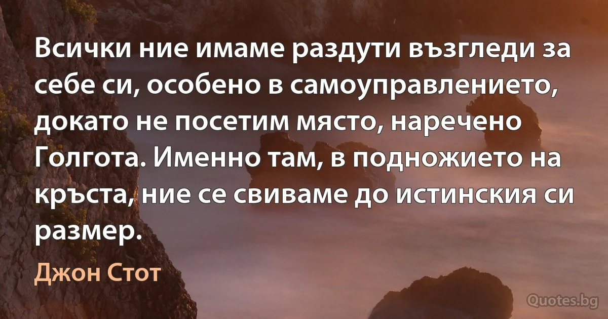 Всички ние имаме раздути възгледи за себе си, особено в самоуправлението, докато не посетим място, наречено Голгота. Именно там, в подножието на кръста, ние се свиваме до истинския си размер. (Джон Стот)