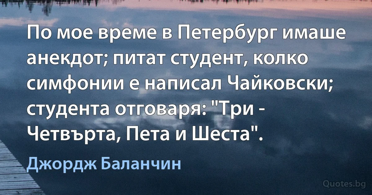 По мое време в Петербург имаше анекдот; питат студент, колко симфонии е написал Чайковски; студента отговаря: "Три - Четвърта, Пета и Шеста". (Джордж Баланчин)