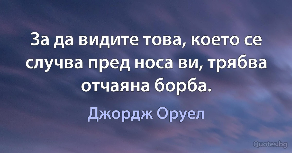 За да видите това, което се случва пред носа ви, трябва отчаяна борба. (Джордж Оруел)