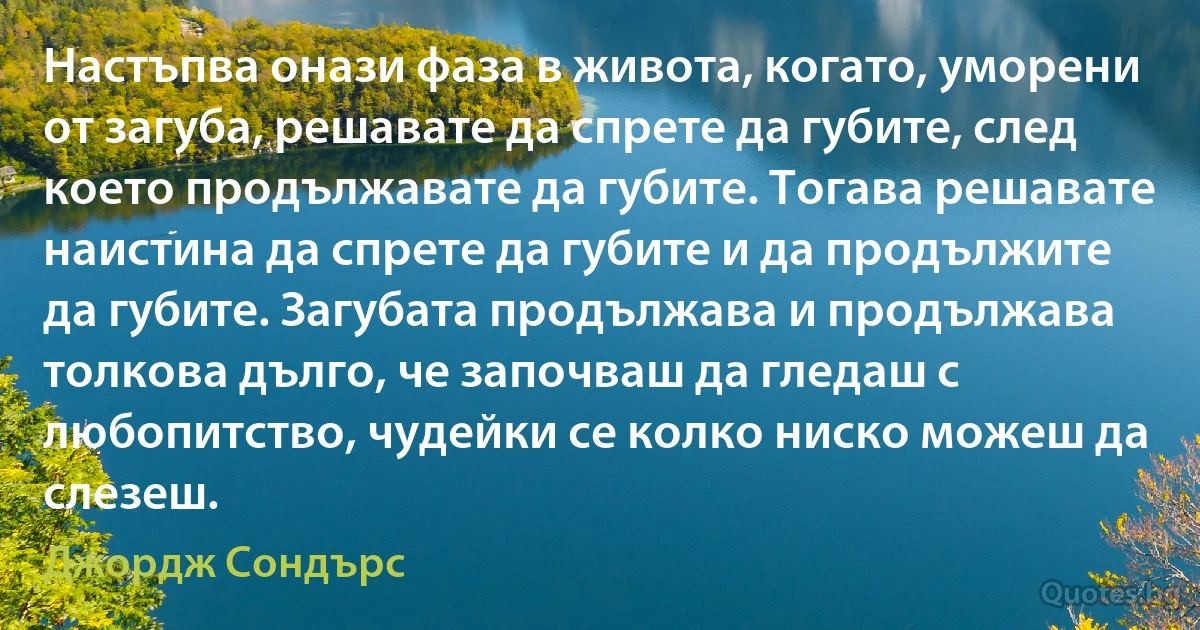 Настъпва онази фаза в живота, когато, уморени от загуба, решавате да спрете да губите, след което продължавате да губите. Тогава решавате наистина да спрете да губите и да продължите да губите. Загубата продължава и продължава толкова дълго, че започваш да гледаш с любопитство, чудейки се колко ниско можеш да слезеш. (Джордж Сондърс)