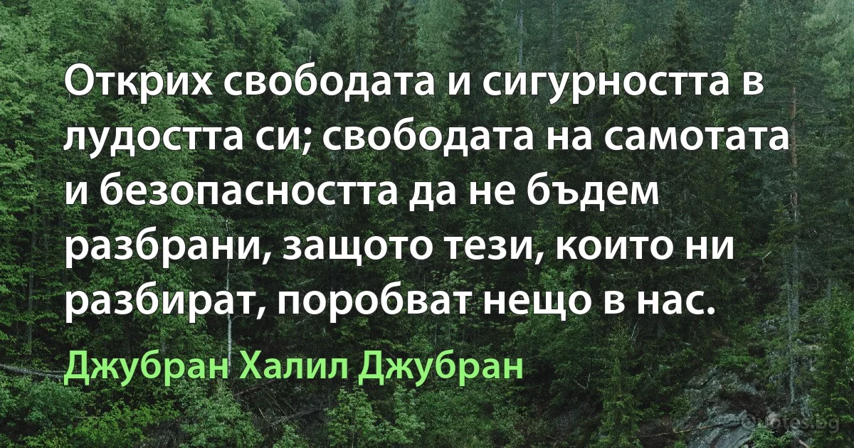 Открих свободата и сигурността в лудостта си; свободата на самотата и безопасността да не бъдем разбрани, защото тези, които ни разбират, поробват нещо в нас. (Джубран Халил Джубран)