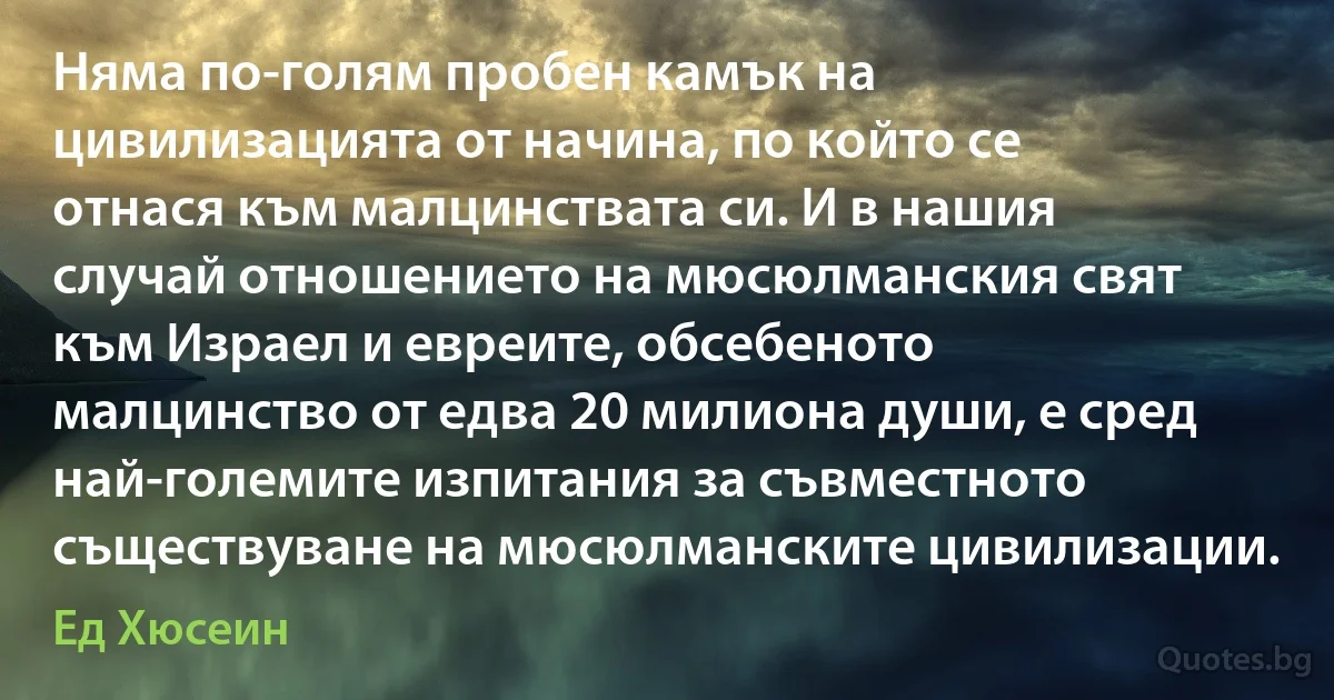 Няма по-голям пробен камък на цивилизацията от начина, по който се отнася към малцинствата си. И в нашия случай отношението на мюсюлманския свят към Израел и евреите, обсебеното малцинство от едва 20 милиона души, е сред най-големите изпитания за съвместното съществуване на мюсюлманските цивилизации. (Ед Хюсеин)