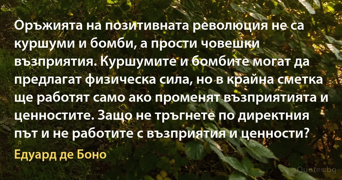 Оръжията на позитивната революция не са куршуми и бомби, а прости човешки възприятия. Куршумите и бомбите могат да предлагат физическа сила, но в крайна сметка ще работят само ако променят възприятията и ценностите. Защо не тръгнете по директния път и не работите с възприятия и ценности? (Едуард де Боно)