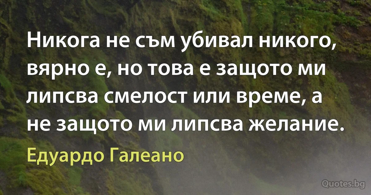 Никога не съм убивал никого, вярно е, но това е защото ми липсва смелост или време, а не защото ми липсва желание. (Едуардо Галеано)