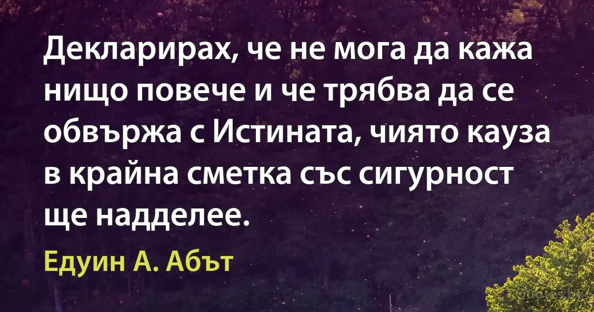 Декларирах, че не мога да кажа нищо повече и че трябва да се обвържа с Истината, чиято кауза в крайна сметка със сигурност ще надделее. (Едуин А. Абът)