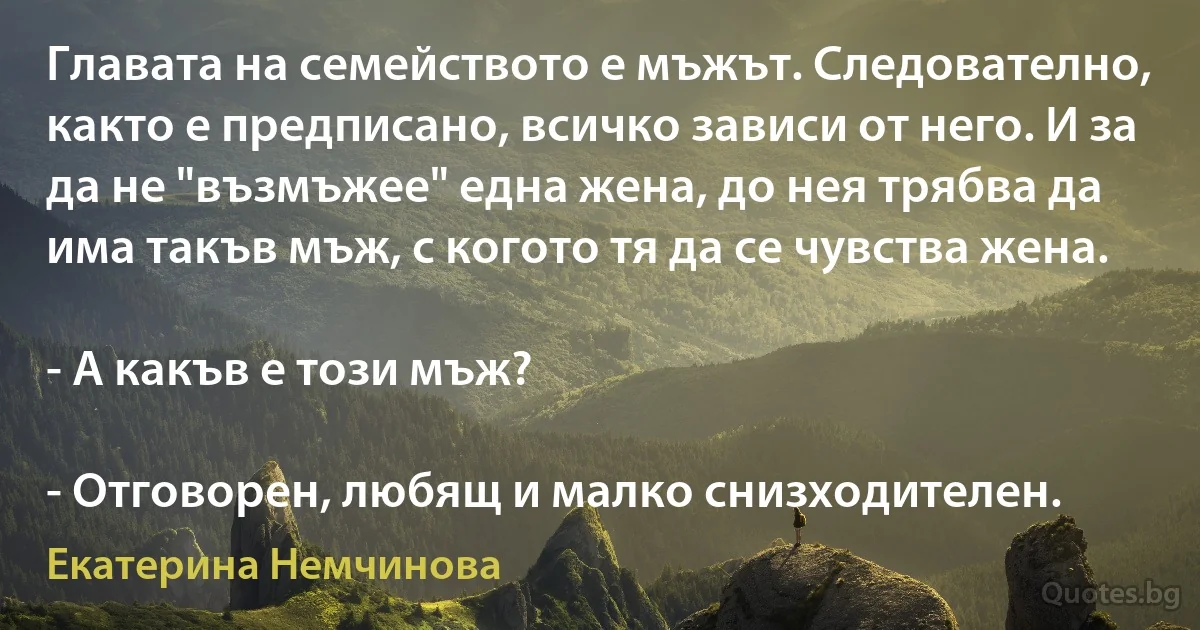 Главата на семейството е мъжът. Следователно, както е предписано, всичко зависи от него. И за да не "възмъжее" една жена, до нея трябва да има такъв мъж, с когото тя да се чувства жена.

- А какъв е този мъж?

- Отговорен, любящ и малко снизходителен. (Екатерина Немчинова)